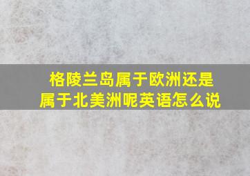 格陵兰岛属于欧洲还是属于北美洲呢英语怎么说