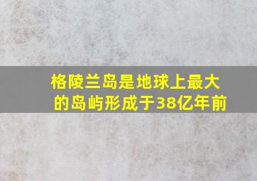 格陵兰岛是地球上最大的岛屿形成于38亿年前