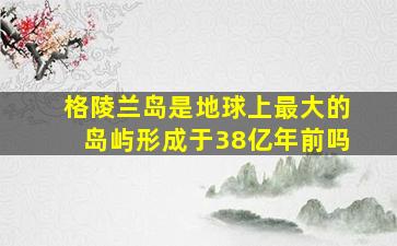 格陵兰岛是地球上最大的岛屿形成于38亿年前吗