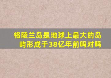 格陵兰岛是地球上最大的岛屿形成于38亿年前吗对吗