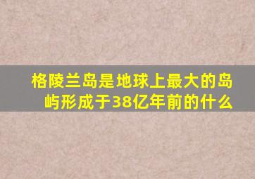 格陵兰岛是地球上最大的岛屿形成于38亿年前的什么