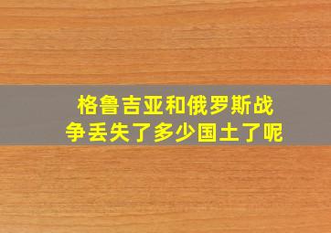 格鲁吉亚和俄罗斯战争丢失了多少国土了呢