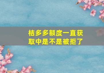 桔多多额度一直获取中是不是被拒了