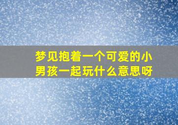 梦见抱着一个可爱的小男孩一起玩什么意思呀