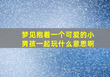 梦见抱着一个可爱的小男孩一起玩什么意思啊