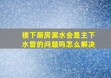 楼下厨房漏水会是主下水管的问题吗怎么解决