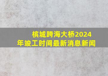 槟城跨海大桥2024年竣工时间最新消息新闻