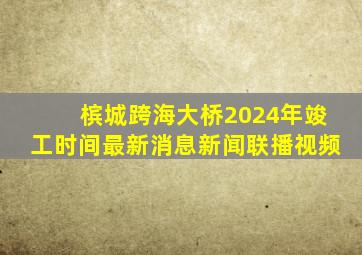 槟城跨海大桥2024年竣工时间最新消息新闻联播视频