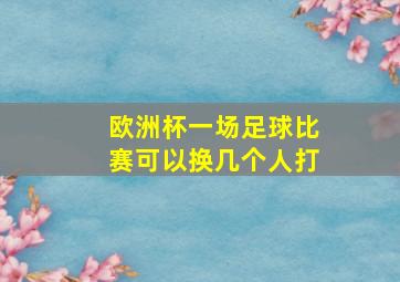 欧洲杯一场足球比赛可以换几个人打