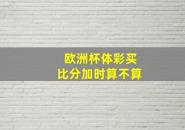 欧洲杯体彩买比分加时算不算