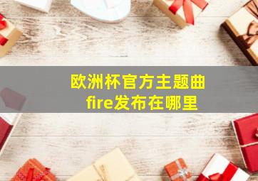 欧洲杯官方主题曲fire发布在哪里