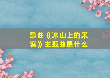 歌曲《冰山上的来客》主题曲是什么