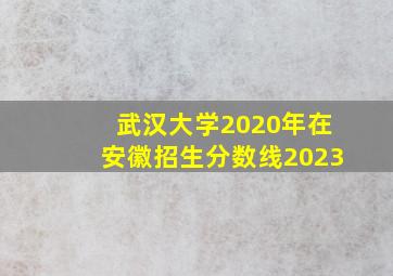 武汉大学2020年在安徽招生分数线2023