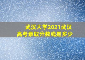 武汉大学2021武汉高考录取分数线是多少