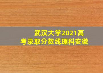 武汉大学2021高考录取分数线理科安徽