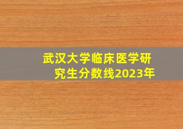 武汉大学临床医学研究生分数线2023年