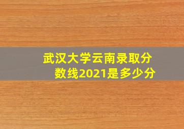 武汉大学云南录取分数线2021是多少分