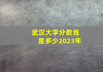 武汉大学分数线是多少2023年