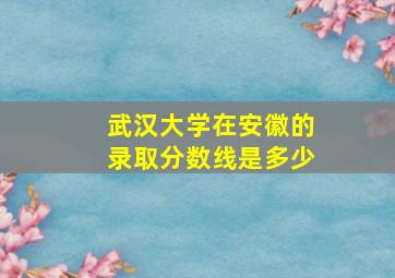 武汉大学在安徽的录取分数线是多少