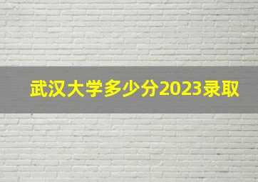 武汉大学多少分2023录取