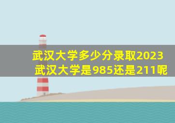 武汉大学多少分录取2023武汉大学是985还是211呢