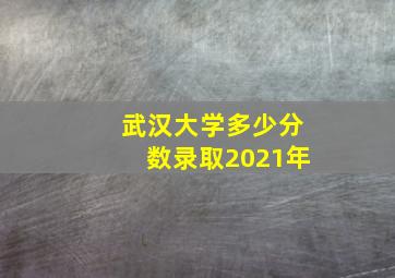 武汉大学多少分数录取2021年