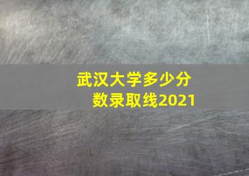 武汉大学多少分数录取线2021