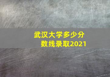 武汉大学多少分数线录取2021