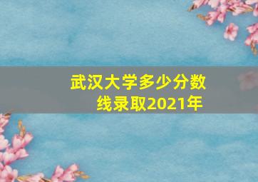 武汉大学多少分数线录取2021年