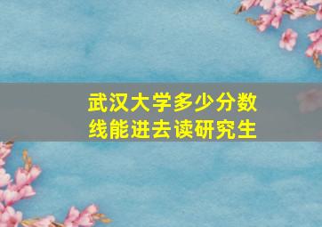 武汉大学多少分数线能进去读研究生