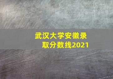 武汉大学安徽录取分数线2021