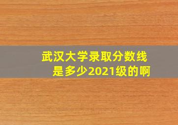 武汉大学录取分数线是多少2021级的啊