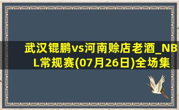 武汉锟鹏vs河南赊店老酒_NBL常规赛(07月26日)全场集锦