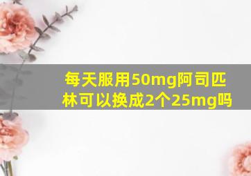 每天服用50mg阿司匹林可以换成2个25mg吗