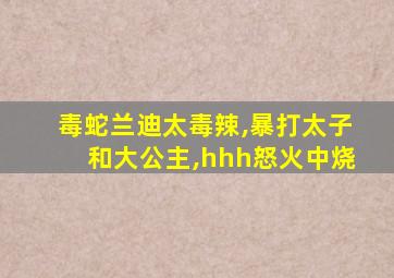 毒蛇兰迪太毒辣,暴打太子和大公主,hhh怒火中烧