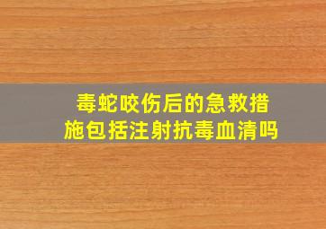 毒蛇咬伤后的急救措施包括注射抗毒血清吗