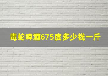 毒蛇啤酒675度多少钱一斤