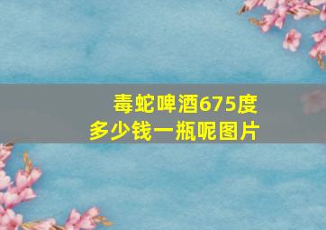 毒蛇啤酒675度多少钱一瓶呢图片