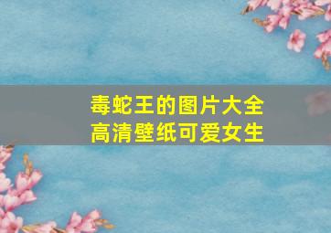 毒蛇王的图片大全高清壁纸可爱女生