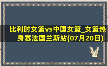 比利时女篮vs中国女篮_女篮热身赛法国兰斯站(07月20日)全场集锦