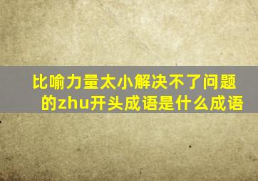 比喻力量太小解决不了问题的zhu开头成语是什么成语