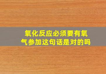 氧化反应必须要有氧气参加这句话是对的吗