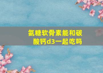 氨糖软骨素能和碳酸钙d3一起吃吗