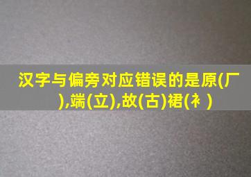 汉字与偏旁对应错误的是原(厂),端(立),故(古)裙(衤)