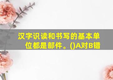 汉字识读和书写的基本单位都是部件。()A对B错