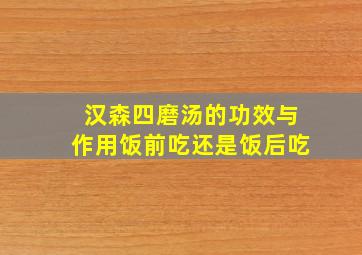 汉森四磨汤的功效与作用饭前吃还是饭后吃