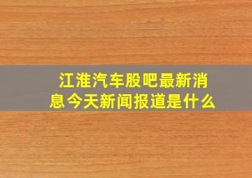 江淮汽车股吧最新消息今天新闻报道是什么