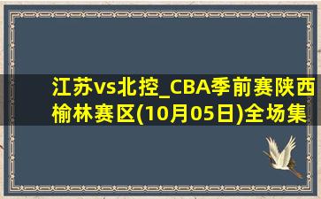 江苏vs北控_CBA季前赛陕西榆林赛区(10月05日)全场集锦