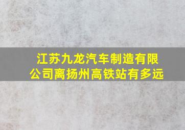 江苏九龙汽车制造有限公司离扬州高铁站有多远