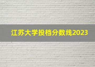 江苏大学投档分数线2023